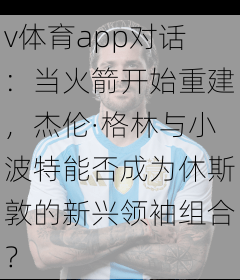 v体育app对话：当火箭开始重建，杰伦·格林与小波特能否成为休斯敦的新兴领袖组合？