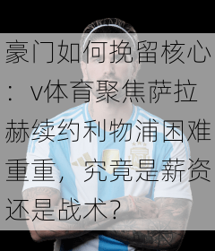 豪门如何挽留核心：v体育聚焦萨拉赫续约利物浦困难重重，究竟是薪资还是战术？