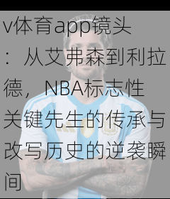 v体育app镜头：从艾弗森到利拉德，NBA标志性关键先生的传承与改写历史的逆袭瞬间