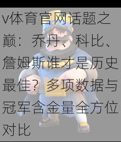 v体育官网话题之巅：乔丹、科比、詹姆斯谁才是历史最佳？多项数据与冠军含金量全方位对比