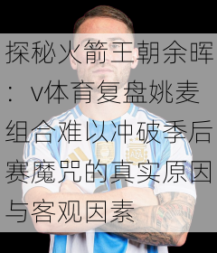 探秘火箭王朝余晖：v体育复盘姚麦组合难以冲破季后赛魔咒的真实原因与客观因素