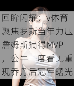 回眸闪耀：v体育聚焦罗斯当年力压詹姆斯摘得MVP，公牛一度看见重现乔丹后冠军曙光