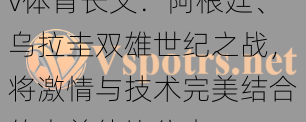 v体育长文：阿根廷、乌拉圭双雄世纪之战，将激情与技术完美结合的南美德比往事